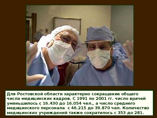 Для Ростовской области характерно сокращение общего числа медицинских кадров. С 1991 по 2001 гг. число врачей уменьшилось с 16.430 до 16.054 чел., а число среднего медицинского персонала с 46.215 до 39.870 чел. Количество медицинских учреждений также сократилось с 353 до 281.