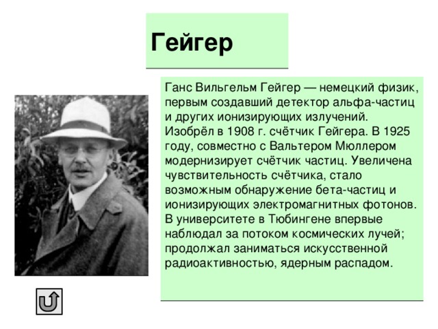 Гейгер Ганс Вильгельм Гейгер — немецкий физик, первым создавший детектор альфа-частиц и других ионизирующих излучений. Изобрёл в 1908 г. счётчик Гейгера. В 1925 году, совместно с Вальтером Мюллером модернизирует счётчик частиц. Увеличена чувствительность счётчика, стало возможным обнаружение бета-частиц и ионизирующих электромагнитных фотонов. В университете в Тюбингене впервые наблюдал за потоком космических лучей; продолжал заниматься искусственной радиоактивностью, ядерным распадом.