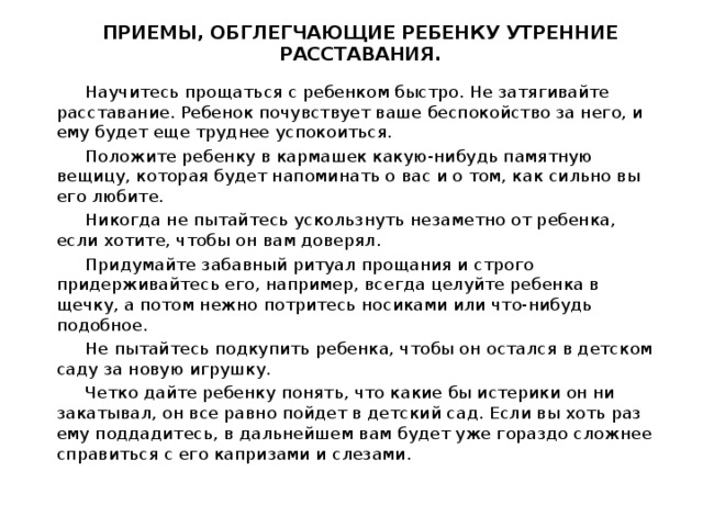 ПРИЕМЫ, ОБГЛЕГЧАЮЩИЕ РЕБЕНКУ УТРЕННИЕ РАССТАВАНИЯ.    Научитесь прощаться с ребенком быстро. Не затягивайте расставание. Ребенок почувствует ваше беспокойство за него, и ему будет еще труднее успокоиться.  Положите ребенку в кармашек какую-нибудь памятную вещицу, которая будет напоминать о вас и о том, как сильно вы его любите.  Никогда не пытайтесь ускользнуть незаметно от ребенка, если хотите, чтобы он вам доверял.  Придумайте забавный ритуал прощания и строго придерживайтесь его, например, всегда целуйте ребенка в щечку, а потом нежно потритесь носиками или что-нибудь подобное.  Не пытайтесь подкупить ребенка, чтобы он остался в детском саду за новую игрушку.  Четко дайте ребенку понять, что какие бы истерики он ни закатывал, он все равно пойдет в детский сад. Если вы хоть раз ему поддадитесь, в дальнейшем вам будет уже гораздо сложнее справиться с его капризами и слезами.