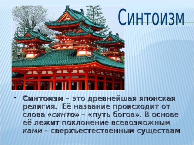 Синтоизм – это древнейшая японская религия. Её название происходит от слова « синто» – «путь богов». В основе её лежит поклонение всевозможным ками – сверхъестественным существам