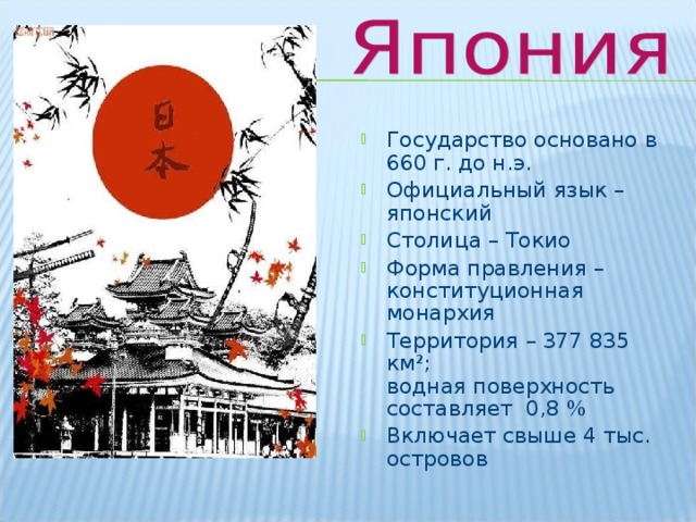 Государство основано в 660 г. до н.э. Официальный язык – японский Столица – Токио Форма правления – конституционная монархия Территория – 377 835 км²;  водная поверхность составляет 0,8 % Включает свыше 4 тыс. островов