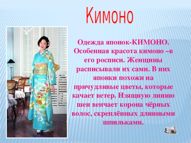 Одежда японок-КИМОНО. Особенная красота кимоно –в его росписи. Женщины расписывали их сами. В них японки похожи на причудливые цветы, которые качает ветер. Изящную линию шеи венчает корона чёрных волос, скреплённых длинными шпильками.