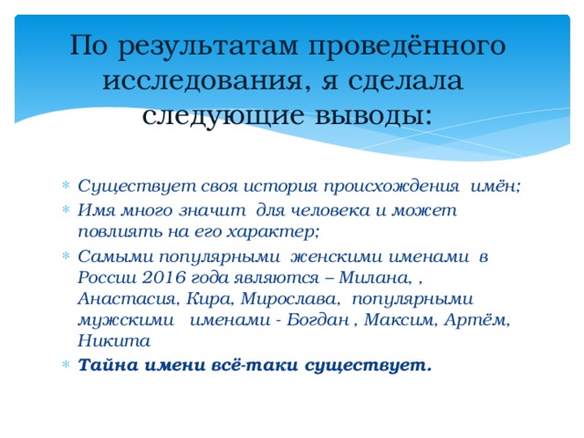 По результатам проведённого исследования, я сделала следующие выводы:   Существует своя история происхождения имён; Имя много значит для человека и может повлиять на его характер; Самыми популярными женскими именами в России 2016 года являются – Милана, , Анастасия, Кира, Мирослава, популярными мужскими именами - Богдан , Максим, Артём, Никита Тайна имени всё-таки существует.