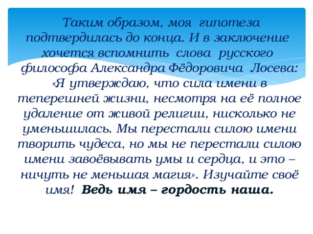 Таким образом, моя гипотеза подтвердилась до конца. И в заключение хочется вспомнить слова русского философа Александра Фёдоровича Лосева: «Я утверждаю, что сила имени в теперешней жизни, несмотря на её полное удаление от живой религии, нисколько не уменьшилась. Мы перестали силою имени творить чудеса, но мы не перестали силою имени завоёвывать умы и сердца, и это – ничуть не меньшая магия». Изучайте своё имя! Ведь имя – гордость наша.