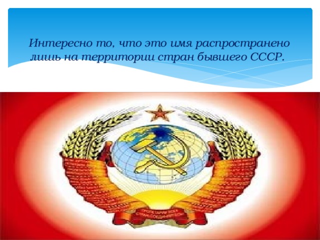 Интересно то, что это имя распространено лишь на территории стран бывшего СССР. 