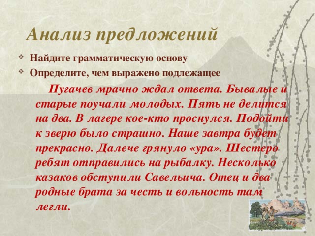 Анализ предложений Найдите грамматическую основу Определите, чем выражено подлежащее  Пугачев мрачно ждал ответа. Бывалые и старые поучали молодых. Пять не делится на два. В лагере кое-кто проснулся. Подойти к зверю было страшно. Наше завтра будет прекрасно. Далече грянуло «ура». Шестеро ребят отправились на рыбалку. Несколько казаков обступили Савельича. Отец и два родные брата за честь и вольность там легли.