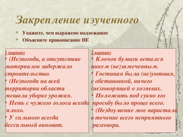 Закрепление изученного Укажите, чем выражено подлежащее Объясните правописание НЕ   1 вариант 2 вариант (Не)погода, а отсутствие Клочок бумаги остался материалов задержало никем (не)замеченным. Гостиная была (не)уютная, строительство. с обстановкой, ничего (Не)погода на всей (не)говорящей о хозяевах. территории области Положить под сукно его мешала уборке урожая. Петь с чужого голоса всегда  просьбу было проще всего. (Не)доумение мое нарастало  плохо. У сильного всегда в течение всего неприятного бессильный виноват.  разговора.