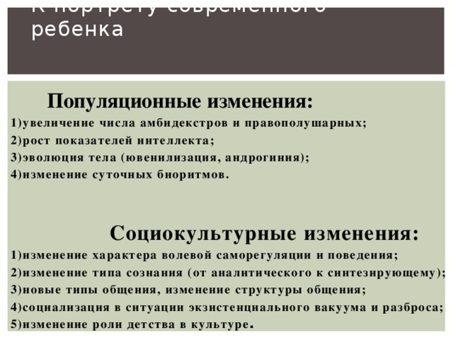 К портрету современного ребенка     Популяционные изменения: 1)увеличение числа амбидекстров и правополушарных; 2)рост показателей интеллекта; 3)эволюция тела (ювенилизация, андрогиния); 4)изменение суточных биоритмов.   Социокультурные изменения: 1)изменение характера волевой саморегуляции и поведения; 2)изменение типа сознания (от аналитического к синтезирующему); 3)новые типы общения, изменение структуры общения; 4)социализация в ситуации экзистенциального вакуума и разброса; 5)изменение роли детства в культуре .