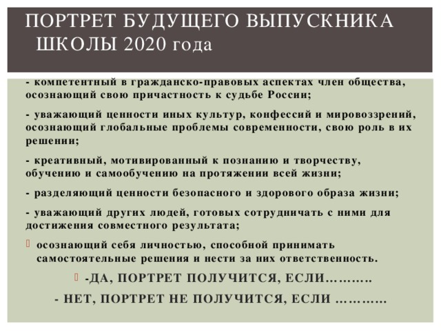 ПОРТРЕТ БУДУЩЕГО ВЫПУСКНИКА ШКОЛЫ 2020 года   - компетентный в гражданско-правовых аспектах член общества, осознающий свою причастность к судьбе России; - уважающий ценности иных культур, конфессий и мировоззрений, осознающий глобальные проблемы современности, свою роль в их решении; - креативный, мотивированный к познанию и творчеству, обучению и самообучению на протяжении всей жизни; - разделяющий ценности безопасного и здорового образа жизни; - уважающий других людей, готовых сотрудничать с ними для достижения совместного результата; осознающий себя личностью, способной принимать самостоятельные решения и нести за них ответственность. - ДА, ПОРТРЕТ ПОЛУЧИТСЯ, ЕСЛИ……….. - НЕТ, ПОРТРЕТ НЕ ПОЛУЧИТСЯ, ЕСЛИ …………