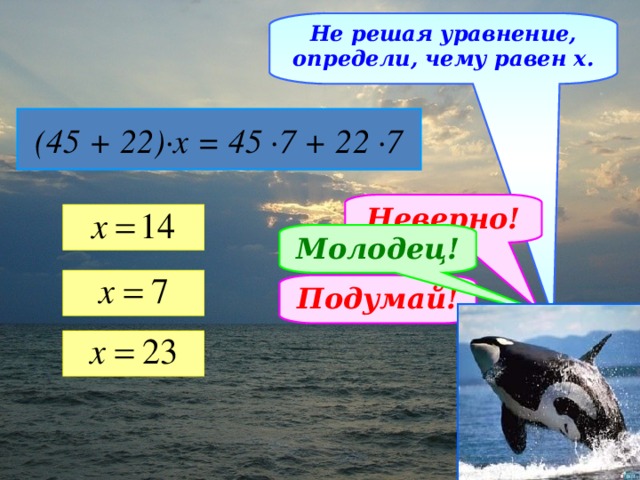 Не решая уравнение, определи, чему равен х. (45 + 22)∙х = 45 ∙7 + 22 ∙7 Неверно! Молодец! Подумай!