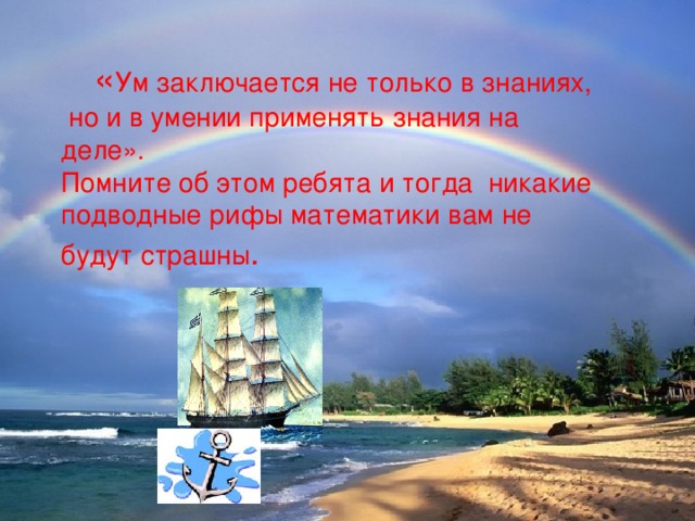 « Ум заключается не только в знаниях, но и в умении применять знания на деле». Помните об этом ребята и тогда никакие подводные рифы математики вам не будут страшны .