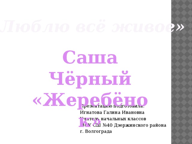 «Люблю всё живое» Саша Чёрный «Жеребёнок» Презентацию подготовила: Игнатова Галина Ивановна Учитель начальных классов МОУ СШ №40 Дзержинского района г. Волгограда