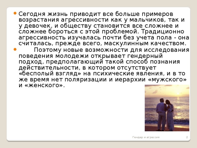 Сегодня жизнь приводит все больше примеров возрастания агрессивности как у мальчиков, так и у девочек, и обществу становится все сложнее и сложнее бороться с этой проблемой. Традиционно агрессивность изучалась почти без учета пола - она считалась, прежде всего, маскулинным качеством.  Поэтому новые возможности для исследования поведения молодежи открывает гендерный подход, предполагающий такой способ познания действительности, в котором отсутствует «бесполый взгляд» на психические явления, и в то же время нет поляризации и иерархии «мужского» и «женского».