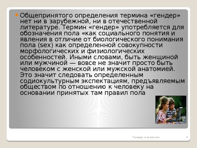 Общепринятого определения термина «гендер» нет ни в зарубежной, ни в отечественной литературе. Термин «гендер» употребляется для обозначения пола «как социального понятия и явления в отличие от биологического понимания пола (sех) как определенной совокупности морфологических и физиологических особенностей. Иными словами, быть женщиной или мужчиной — вовсе не значит просто быть человеком с женской или мужской анатомией. Это значит следовать определенным содиокультурным экспектациям, предъявляемым обществом по отношению к человеку на основании принятых там правил пола