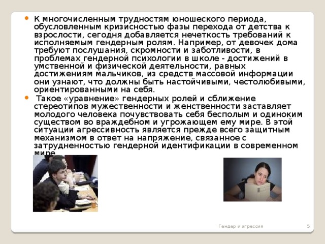 К многочисленным трудностям юношеского периода, обусловленным кризисностью фазы перехода от детства к взрослости, сегодня добавляется нечеткость требований к исполняемым гендерным ролям. Например, от девочек дома требуют послушания, скромности и заботливости, в проблемах гендерной психологии в школе - достижений в умственной и физической деятельности, равных достижениям мальчиков, из средств массовой информации они узнают, что должны быть настойчивыми, честолюбивыми, ориентированными на себя.  Такое «уравнение» гендерных ролей и сближение стереотипов мужественности и женственности заставляет молодого человека почувствовать себя бесполым и одиноким существом во враждебном и угрожающем ему мире. В этой ситуации агрессивность является прежде всего защитным механизмом в ответ на напряжение, связанное с затрудненностью гендерной идентификации в современном мире.