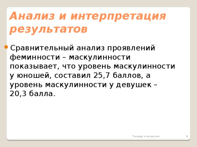 Анализ и интерпретация результатов  Сравнительный анализ проявлений феминности – маскулинности показывает, что уровень маскулинности у юношей, составил 25,7 баллов, а уровень маскулинности у девушек – 20,3 балла. Гендер и агрессия