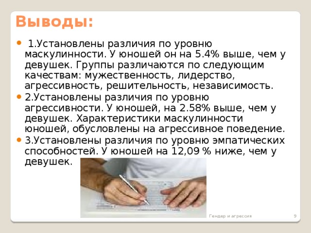 Выводы:  1.Установлены различия по уровню маскулинности. У юношей он на 5.4% выше, чем у девушек. Группы различаются по следующим качествам: мужественность, лидерство, агрессивность, решительность, независимость. 2.Установлены различия по уровню агрессивности. У юношей, на 2.58% выше, чем у девушек. Характеристики маскулинности юношей, обусловлены на агрессивное поведение. 3.Установлены различия по уровню эмпатических способностей. У юношей на 12,09 % ниже, чем у девушек. Гендер и агрессия