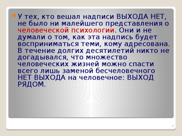 У тех, кто вешал надписи ВЫХОДА НЕТ, не было ни малейшего представления о человеческой психологии . Они и не думали о том, как эта надпись будет восприниматься теми, кому адресована. В течение долгих десятилетий никто не догадывался, что множество человеческих жизней можно спасти всего лишь заменой бесчеловечного НЕТ ВЫХОДА на человечное: ВЫХОД РЯДОМ.