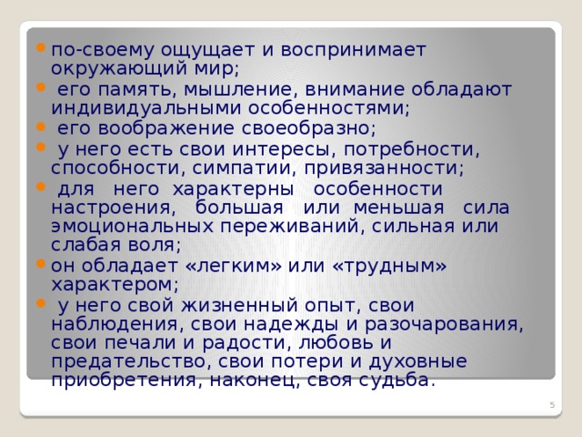 по-своему ощущает и воспринимает окружающий мир;  его память, мышление, внимание обладают индивидуальными особенностями;  его воображение своеобразно;  у него есть свои интересы, потребности, способности, симпатии, привязанности;   для   него  характерны   особенности   настроения,   большая   или  меньшая   сила эмоциональных переживаний, сильная или слабая воля; он обладает «легким» или «трудным» характером;  у него свой жизненный опыт, свои наблюдения, свои надежды и разочарования, свои печали и радости, любовь и    предательство, свои потери и духовные   приобретения, наконец, своя судьба.