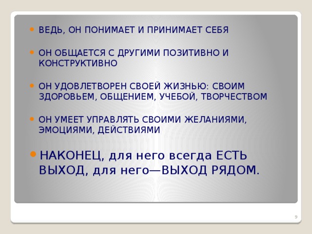 ВЕДЬ, ОН ПОНИМАЕТ И ПРИНИМАЕТ СЕБЯ ОН ОБЩАЕТСЯ С ДРУГИМИ ПОЗИТИВНО И КОНСТРУКТИВНО ОН УДОВЛЕТВОРЕН СВОЕЙ ЖИЗНЬЮ: СВОИМ ЗДОРОВЬЕМ, ОБЩЕНИЕМ, УЧЕБОЙ, ТВОРЧЕСТВОМ ОН УМЕЕТ УПРАВЛЯТЬ СВОИМИ ЖЕЛАНИЯМИ, ЭМОЦИЯМИ, ДЕЙСТВИЯМИ НАКОНЕЦ, для него всегда ЕСТЬ ВЫХОД, для него—ВЫХОД РЯДОМ.