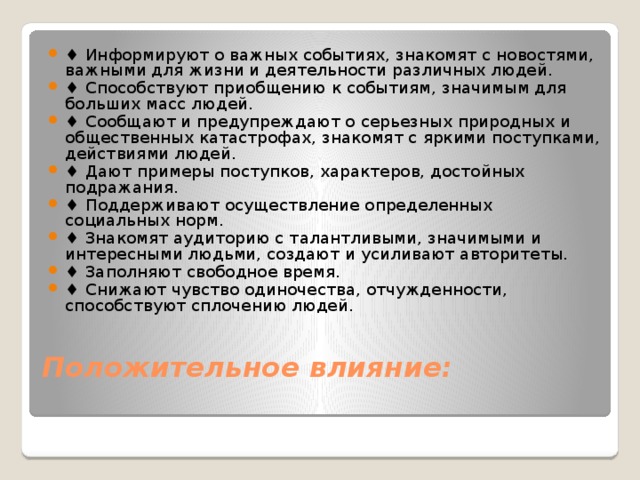 ♦ Информируют о важных событиях, знакомят с новостями, важными для жизни и деятельности различных людей. ♦ Способствуют приобщению к событиям, значимым для больших масс людей. ♦ Сообщают и предупреждают о серьезных природных и общественных катастрофах, знакомят с яркими поступками, действиями людей. ♦ Дают примеры поступков, характеров, достойных подражания. ♦ Поддерживают осуществление определенных социальных норм. ♦ Знакомят аудиторию с талантливыми, значимыми и интересными людьми, создают и усиливают авторитеты. ♦ Заполняют свободное время. ♦ Снижают чувство одиночества, отчужденности, способствуют сплочению людей.