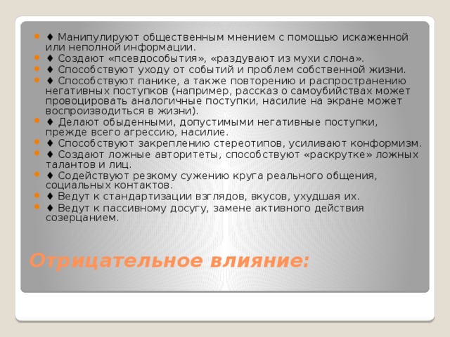 ♦ Манипулируют общественным мнением с помощью искаженной или неполной информации. ♦ Создают «псевдособытия», «раздувают из мухи слона». ♦ Способствуют уходу от событий и проблем собственной жизни. ♦ Способствуют панике, а также повторению и распространению негативных поступков (например, рассказ о самоубийствах может провоцировать аналогичные поступки, насилие на экране может воспроизводиться в жизни). ♦ Делают обыденными, допустимыми негативные поступки, прежде всего агрессию, насилие. ♦ Способствуют закреплению стереотипов, усиливают конформизм. ♦ Создают ложные авторитеты, способствуют «раскрутке» ложных талантов и лиц. ♦ Содействуют резкому сужению круга реального общения, социальных контактов. ♦ Ведут к стандартизации взглядов, вкусов, ухудшая их. ♦ Ведут к пассивному досугу, замене активного действия созерцанием.