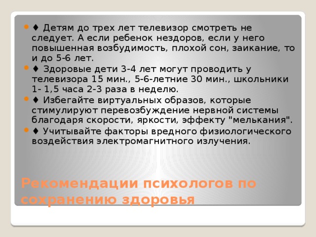 ♦ Детям до трех лет телевизор смотреть не следует. А если ребенок нездоров, если у него повышенная возбудимость, плохой сон, заикание, то и до 5-6 лет. ♦ Здоровые дети 3-4 лет могут проводить у телевизора 15 мин., 5-6-летние 30 мин., школьники 1- 1,5 часа 2-3 раза в неделю. ♦ Избегайте виртуальных образов, которые стимулируют перевозбуждение нервной системы благодаря скорости, яркости, эффекту 