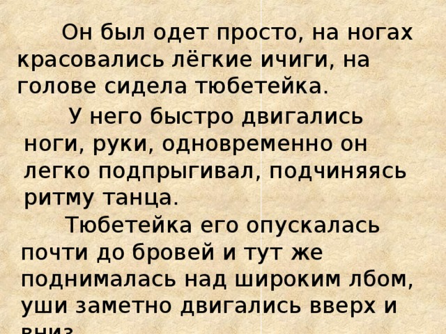 Он был одет просто, на ногах красовались лёгкие ичиги, на голове сидела тюбетейка.  У него быстро двигались ноги, руки, одновременно он легко подпрыгивал, подчиняясь ритму танца.  Тюбетейка его опускалась почти до бровей и тут же поднималась над широким лбом, уши заметно двигались вверх и вниз.