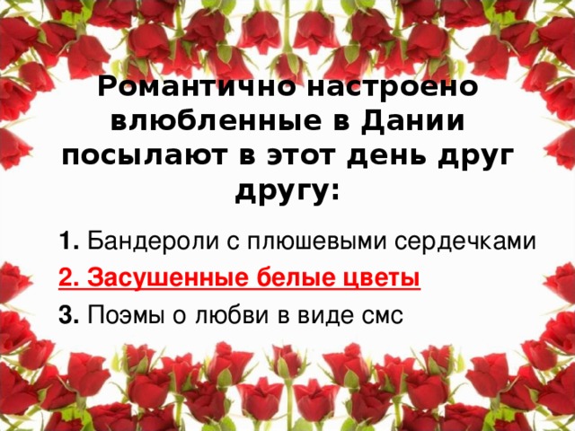 Романтично настроено влюбленные в Дании посылают в этот день друг другу:   1. Бандероли с плюшевыми сердечками 2. Засушенные белые цветы 3. Поэмы о любви в виде смс