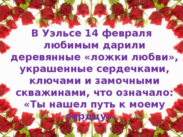 В Уэльсе 14 февраля любимым дарили деревянные «ложки любви», украшенные сердечками, ключами и замочными скважинами, что означало: «Ты нашел путь к моему сердцу».