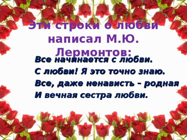 Эти строки о любви написал М.Ю. Лермонтов: Все начинается с любви. С любви! Я это точно знаю. Все, даже ненависть – родная И вечная сестра любви.