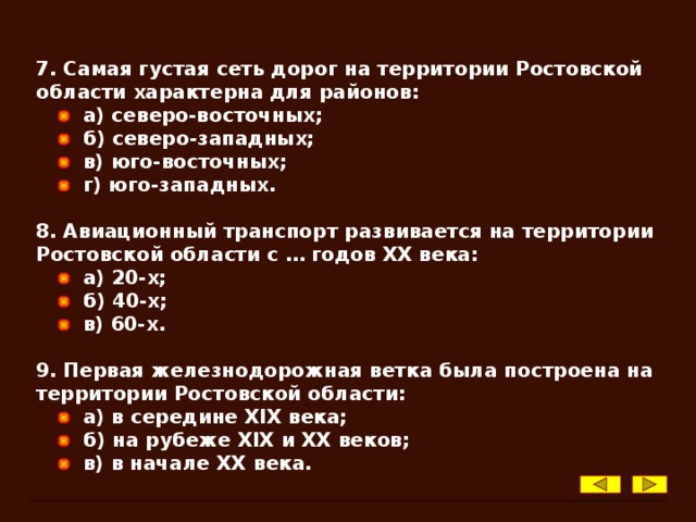 7. Самая густая сеть дорог на территории Ростовской области характерна для районов:  а) северо-восточных;  б) северо-западных;  в) юго-восточных;  г) юго-западных.  8. Авиационный транспорт развивается на территории Ростовской области с … годов XX века:  а) 20-х;  б) 40-х;  в) 60-х.  9. Первая железнодорожная ветка была построена на территории Ростовской области:  а) в середине XIX века;  б) на рубеже XIX и XX веков;  в) в начале XX века.