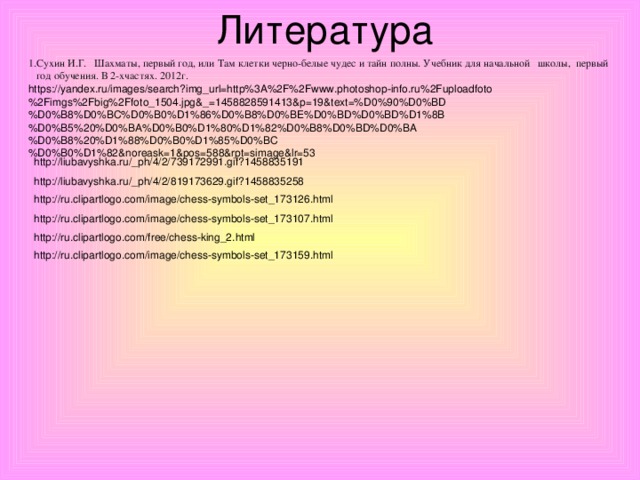 Литература 1.Сухин И.Г. Шахматы, первый год, или Там клетки черно-белые чудес и тайн полны. Учебник для начальной школы, первый  год обучения. В 2-хчастях. 2012г. https://yandex.ru/images/search?img_url=http%3A%2F%2Fwww.photoshop-info.ru%2Fuploadfoto%2Fimgs%2Fbig%2Ffoto_1504.jpg&_=1458828591413&p=19&text=%D0%90%D0%BD%D0%B8%D0%BC%D0%B0%D1%86%D0%B8%D0%BE%D0%BD%D0%BD%D1%8B%D0%B5%20%D0%BA%D0%B0%D1%80%D1%82%D0%B8%D0%BD%D0%BA%D0%B8%20%D1%88%D0%B0%D1%85%D0%BC%D0%B0%D1%82&noreask=1&pos=588&rpt=simage&lr=53 http://liubavyshka.ru/_ph/4/2/739172991.gif?1458835191 http://liubavyshka.ru/_ph/4/2/819173629.gif?1458835258 http://ru.clipartlogo.com/image/chess-symbols-set_173126.html http://ru.clipartlogo.com/image/chess-symbols-set_173107.html http://ru.clipartlogo.com/free/chess-king_2.html http://ru.clipartlogo.com/image/chess-symbols-set_173159.html