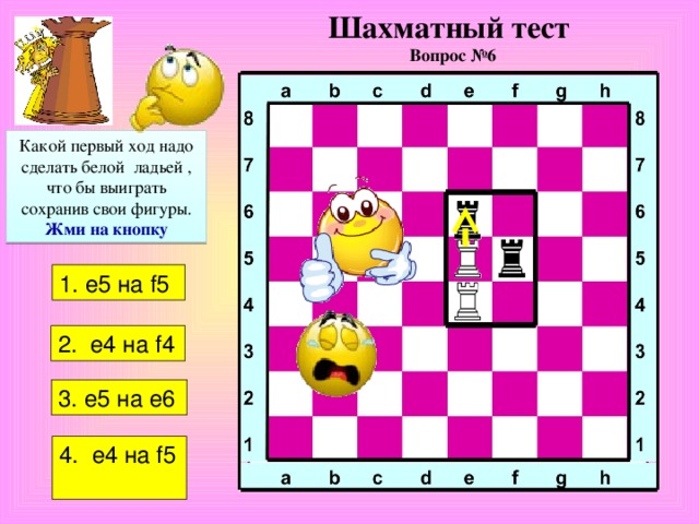 Шахматный тест  Вопрос №6 Какой первый ход надо сделать белой ладьей , что бы выиграть сохранив свои фигуры. Жми на кнопку 1. е5 на f 5 2.  е4 на f4  3. e5 на е6 4 . е4 на f5