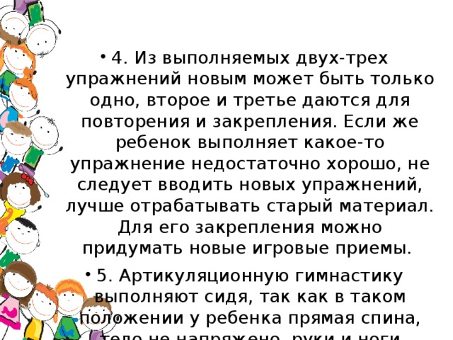 4. Из выполняемых двух-трех упражнений новым может быть только одно, второе и третье даются для повторения и закрепления. Если же ребенок выполняет какое-то упражнение недостаточно хорошо, не следует вводить новых упражнений, лучше отрабатывать старый материал. Для его закрепления можно придумать новые игровые приемы. 5. Артикуляционную гимнастику выполняют сидя, так как в таком положении у ребенка прямая спина, тело не напряжено, руки и ноги находятся в спокойном положении.