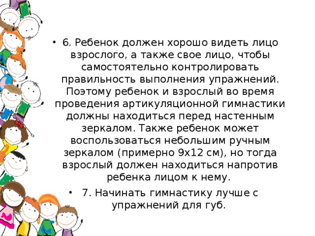 6. Ребенок должен хорошо видеть лицо взрослого, а также свое лицо, чтобы самостоятельно контролировать правильность выполнения упражнений. Поэтому ребенок и взрослый во время проведения артикуляционной гимнастики должны находиться перед настенным зеркалом. Также ребенок может воспользоваться небольшим ручным зеркалом (примерно 9х12 см), но тогда взрослый должен находиться напротив ребенка лицом к нему. 7. Начинать гимнастику лучше с упражнений для губ.