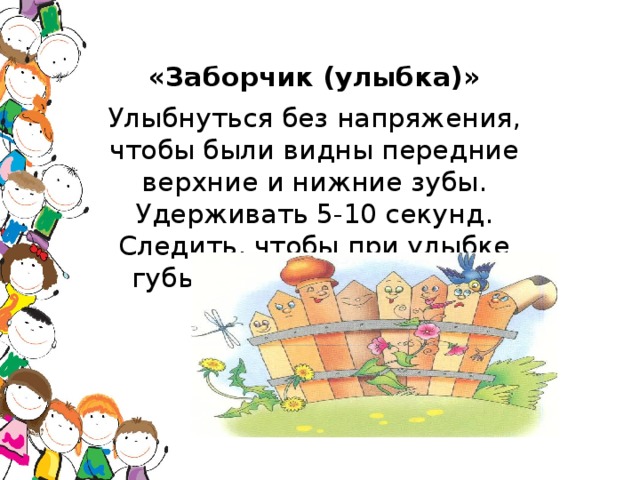 «Заборчик (улыбка)» Улыбнуться без напряжения, чтобы были видны передние верхние и нижние зубы. Удерживать 5-10 секунд. Следить, чтобы при улыбке губы не подворачивались внутрь.