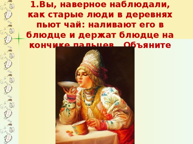 1.Вы, наверное наблюдали, как старые люди в деревнях пьют чай: наливают его в блюдце и держат блюдце на кончике пальцев. Объяните их действия.