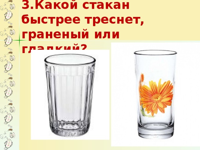 3.Какой стакан быстрее треснет, граненый или гладкий?