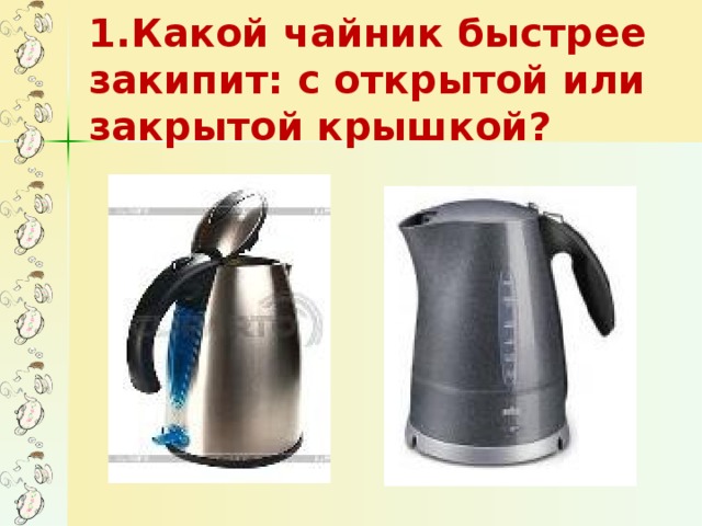 1.Какой чайник быстрее закипит: с открытой или закрытой крышкой?