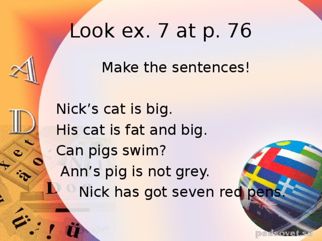 Look ex. 7 at p. 76  Make the sentences!  Nick’s cat is big.  His cat is fat and big.  Can pigs swim?  Ann’s pig is not grey.  Nick has got seven red pens.