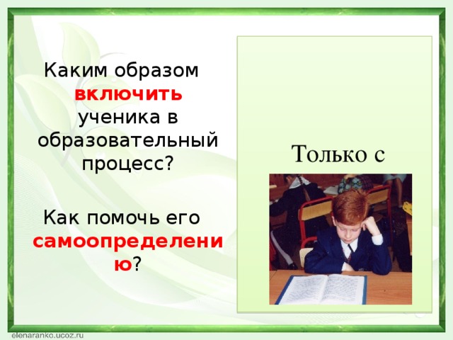 Каким образом включить  ученика в образовательный процесс? Как помочь его самоопределению ?  Только с  помощью  действия