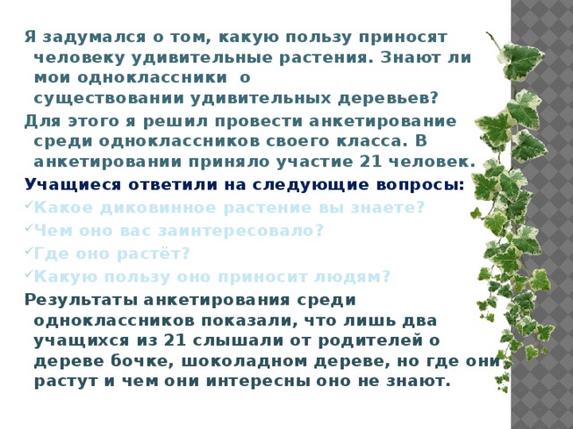 Я задумался о том, какую пользу приносят человеку удивительные растения. Знают ли мои одноклассники о существовании удивительных деревьев? Для этого я решил провести анкетирование среди одноклассников своего класса. В анкетировании приняло участие 21 человек. Учащиеся ответили на следующие вопросы: Какое диковинное растение вы знаете? Чем оно вас заинтересовало? Где оно растёт? Какую пользу оно приносит людям? Результаты анкетирования среди одноклассников показали, что лишь два учащихся из 21 слышали от родителей о дереве бочке, шоколадном дереве, но где они растут и чем они интересны оно не знают.          