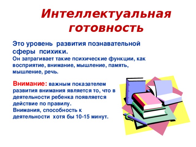 Интеллектуальная готовность Это уровень развития познавательной сферы психики. Он затрагивает такие психические функции, как восприятие, внимание, мышление, память, мышление, речь. Внимание: важным показателем развития внимания является то, что в деятельности ребенка появляется действие по правилу. Внимания, способность к деятельности хотя бы 10-15 минут.