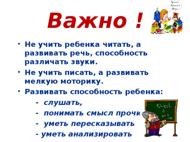 Важно ! Не учить ребенка читать, а развивать речь, способность различать звуки. Не учить писать, а развивать мелкую моторику. Развивать способность ребенка:  - слушать,  - понимать смысл прочитанного,  - уметь пересказывать  - уметь анализировать  - уметь сравнивать и т. д.