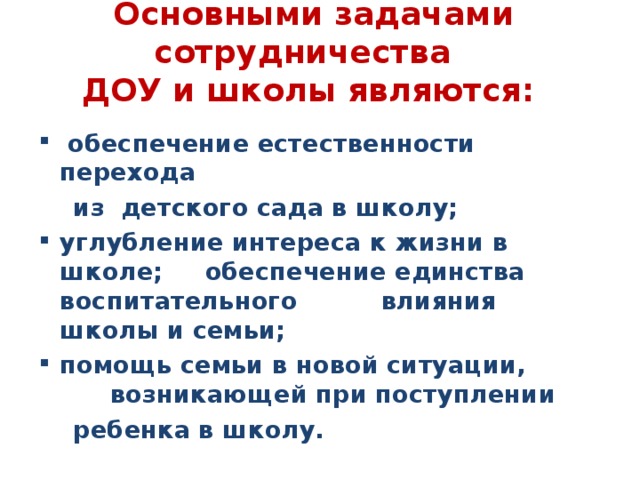 Основными задачами сотрудничества  ДОУ и школы являются:    обеспечение естественности перехода  из детского сада в школу; углубление интереса к жизни в школе; обеспечение единства воспитательного влияния школы и семьи; помощь семьи в новой ситуации, возникающей при поступлении  ребенка в школу.