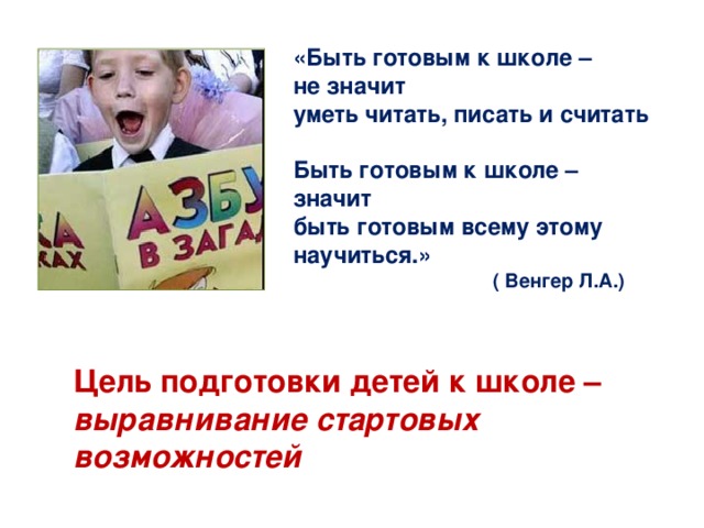 «Быть готовым к школе – не значит уметь читать, писать и считать  Быть готовым к школе – значит быть готовым всему этому научиться.»   ( Венгер Л.А.) Цель подготовки детей к школе – выравнивание стартовых возможностей