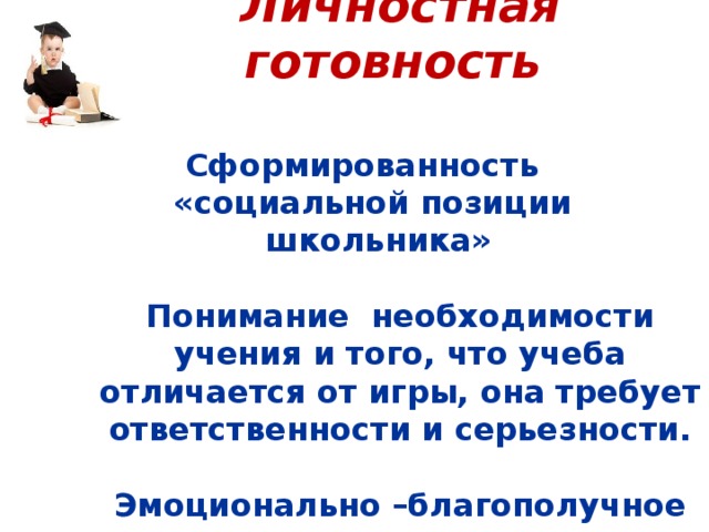 Личностная готовность    Сформированность «социальной позиции школьника»   Понимание необходимости учения и того, что учеба отличается от игры, она требует ответственности и серьезности.   Эмоционально –благополучное отношение к школе