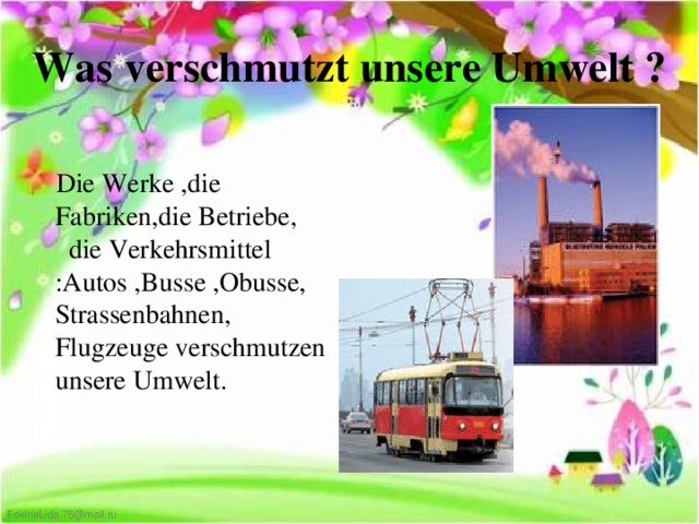 Was verschmutzt unsere Umwelt ?  Die Werke ,die Fabriken,die Betriebe, die Verkehrsmittel :Autos ,Busse ,Obusse, Strassenbahnen, Flugzeuge verschmutzen unsere Umwelt.