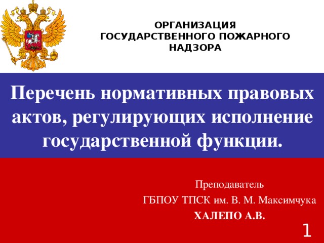 ОРГАНИЗАЦИЯ ГОСУДАРСТВЕННОГО ПОЖАРНОГО НАДЗОРА Перечень нормативных правовых актов, регулирующих исполнение государственной функции. Преподаватель ГБПОУ ТПСК им. В. М. Максимчука ХАЛЕПО А.В.